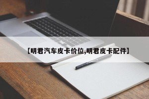 【明君汽车皮卡价位,明君皮卡配件】
