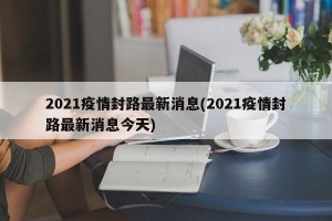 2021疫情封路最新消息(2021疫情封路最新消息今天)