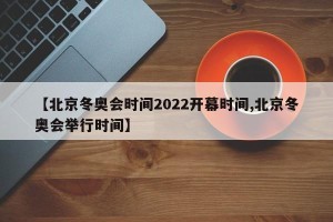 【北京冬奥会时间2022开幕时间,北京冬奥会举行时间】