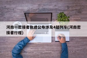 河南一密接者轨迹公布涉及4趟列车(河南密接者行程)