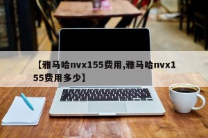 【雅马哈nvx155费用,雅马哈nvx155费用多少】