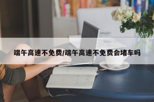 端午高速不免费/端午高速不免费会堵车吗
