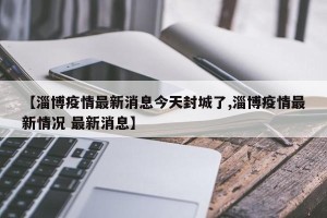 【淄博疫情最新消息今天封城了,淄博疫情最新情况 最新消息】