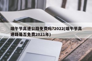 端午节高速公路免费吗?2022(端午节高速路是否免费2021年)