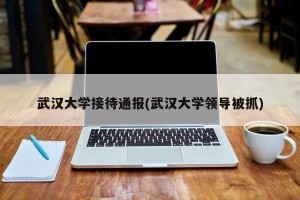 武汉大学接待通报(武汉大学领导被抓)