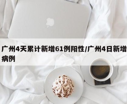 广州4天累计新增61例阳性/广州4日新增病例