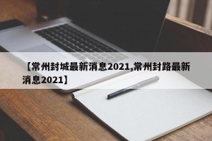 【常州封城最新消息2021,常州封路最新消息2021】