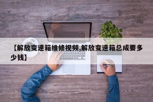 【解放变速箱维修视频,解放变速箱总成要多少钱】