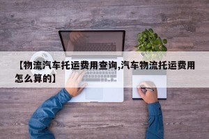 【物流汽车托运费用查询,汽车物流托运费用怎么算的】