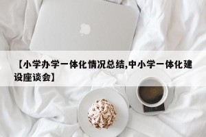 【小学办学一体化情况总结,中小学一体化建设座谈会】