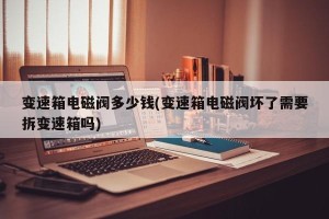 变速箱电磁阀多少钱(变速箱电磁阀坏了需要拆变速箱吗)