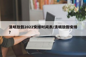 清明放假2022安排时间表/清明放假安排?