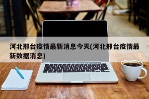 河北邢台疫情最新消息今天(河北邢台疫情最新数据消息)