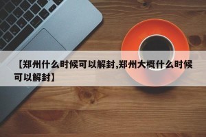 【郑州什么时候可以解封,郑州大概什么时候可以解封】