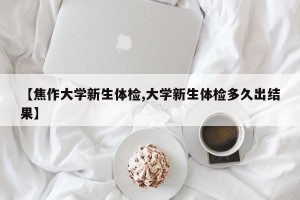 【焦作大学新生体检,大学新生体检多久出结果】