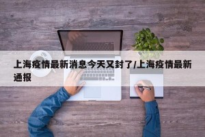 上海疫情最新消息今天又封了/上海疫情最新通报