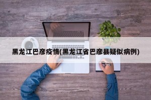 黑龙江巴彦疫情(黑龙江省巴彦县疑似病例)