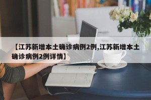 【江苏新增本土确诊病例2例,江苏新增本土确诊病例2例详情】